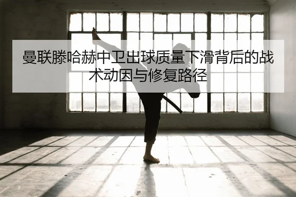 曼联滕哈赫中卫出球质量下滑背后的战术动因与修复路径